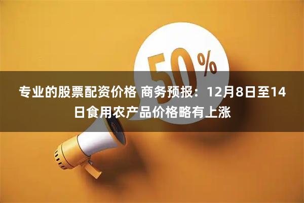 专业的股票配资价格 商务预报：12月8日至14日食用农产品价格略有上涨