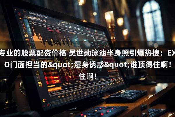 专业的股票配资价格 吴世勋泳池半身照引爆热搜：EXO门面担当的"湿身诱惑"谁顶得住啊！